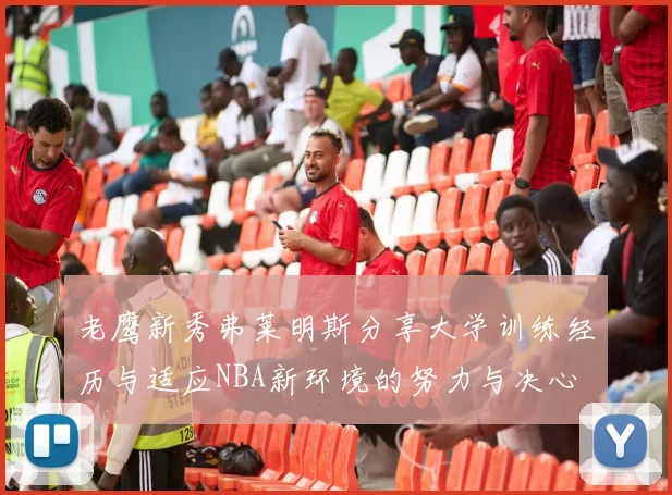 老鹰新秀弗莱明斯分享大学训练经历与适应NBA新环境的努力与决心