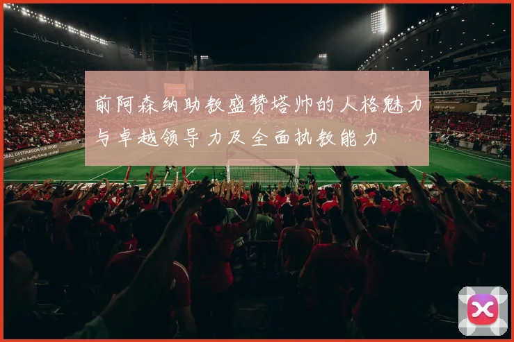 前阿森纳助教盛赞塔帅的人格魅力与卓越领导力及全面执教能力