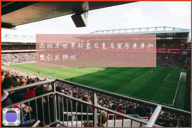 西班牙世界杯首日皇马宣布库库加盟引发热议