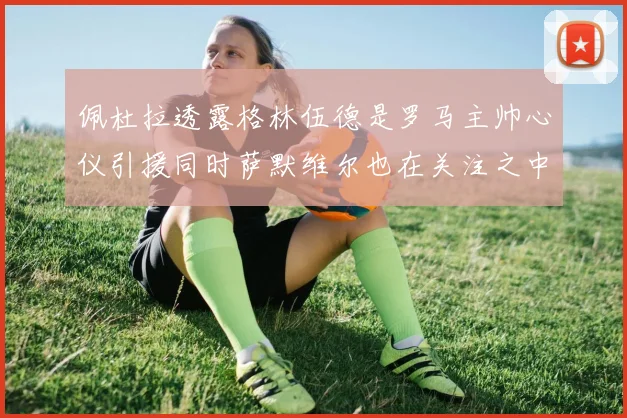 佩杜拉透露格林伍德是罗马主帅心仪引援同时萨默维尔也在关注之中