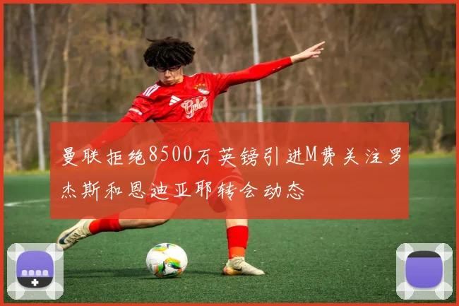 曼联拒绝8500万英镑引进M费关注罗杰斯和恩迪亚耶转会动态