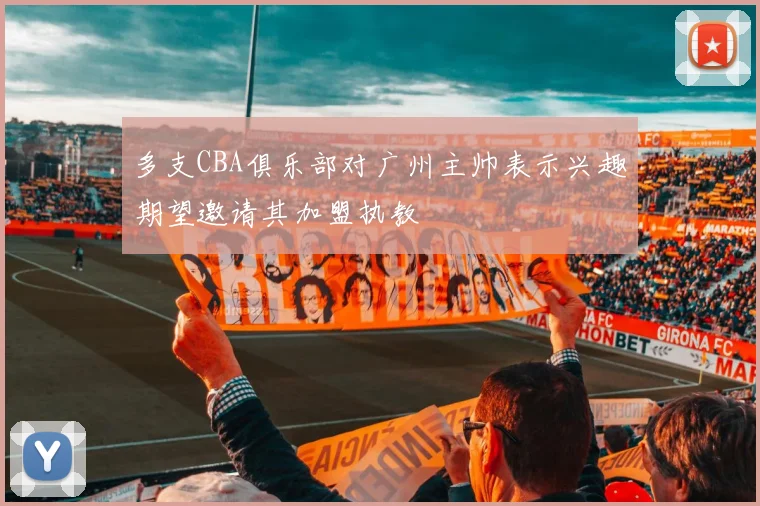 多支CBA俱乐部对广州主帅表示兴趣期望邀请其加盟执教