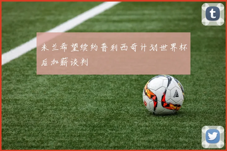 米兰希望续约普利西奇计划世界杯后加薪谈判
