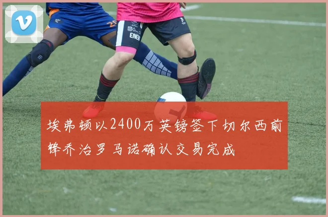 埃弗顿以2400万英镑签下切尔西前锋乔治罗马诺确认交易完成