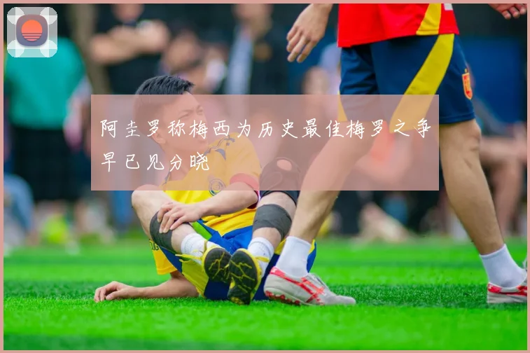 阿圭罗称梅西为历史最佳梅罗之争早已见分晓