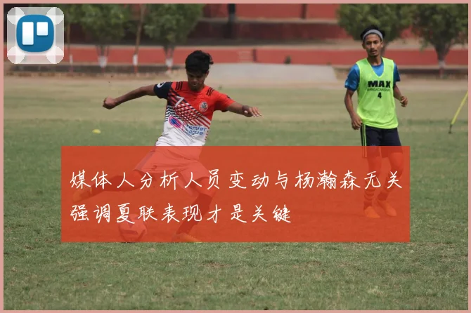 媒体人分析人员变动与杨瀚森无关强调夏联表现才是关键