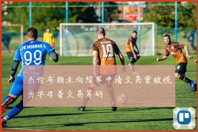 杰伦布朗未向绿军申请交易曾被视为字母哥交易筹码