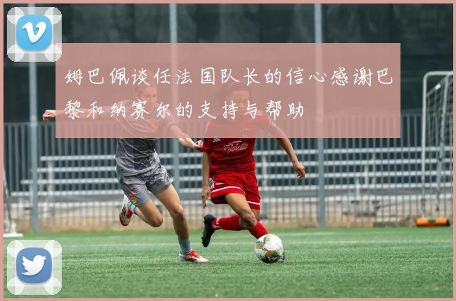 姆巴佩谈任法国队长的信心感谢巴黎和纳赛尔的支持与帮助