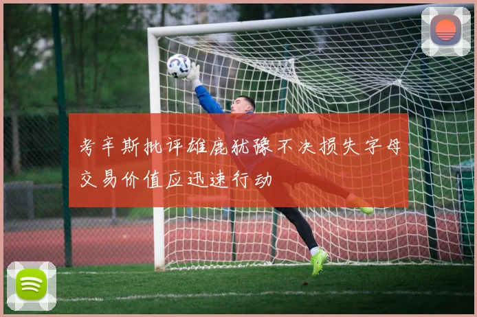 考辛斯批评雄鹿犹豫不决损失字母交易价值应迅速行动