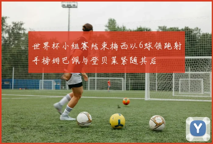 世界杯小组赛结束梅西以6球领跑射手榜姆巴佩与登贝莱紧随其后